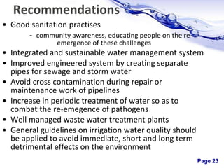 Page 23
Recommendations
• Good sanitation practises
- community awareness, educating people on the re-
emergence of these challenges
• Integrated and sustainable water management system
• Improved engineered system by creating separate
pipes for sewage and storm water
• Avoid cross contamination during repair or
maintenance work of pipelines
• Increase in periodic treatment of water so as to
combat the re-emegence of pathogens
• Well managed waste water treatment plants
• General guidelines on irrigation water quality should
be applied to avoid immediate, short and long term
detrimental effects on the environment
 