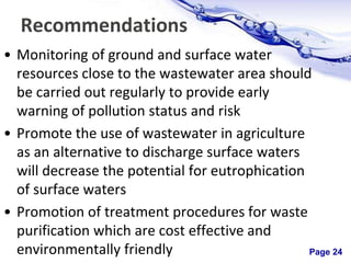 Page 24
Recommendations
• Monitoring of ground and surface water
resources close to the wastewater area should
be carried out regularly to provide early
warning of pollution status and risk
• Promote the use of wastewater in agriculture
as an alternative to discharge surface waters
will decrease the potential for eutrophication
of surface waters
• Promotion of treatment procedures for waste
purification which are cost effective and
environmentally friendly
 