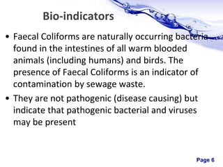 Page 6
Bio-indicators
• Faecal Coliforms are naturally occurring bacteria
found in the intestines of all warm blooded
animals (including humans) and birds. The
presence of Faecal Coliforms is an indicator of
contamination by sewage waste.
• They are not pathogenic (disease causing) but
indicate that pathogenic bacterial and viruses
may be present
 