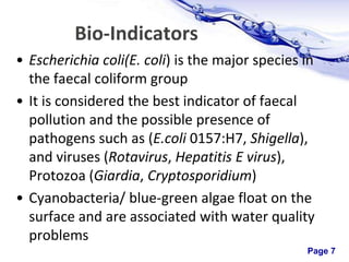 Page 7
Bio-Indicators
• Escherichia coli(E. coli) is the major species in
the faecal coliform group
• It is considered the best indicator of faecal
pollution and the possible presence of
pathogens such as (E.coli 0157:H7, Shigella),
and viruses (Rotavirus, Hepatitis E virus),
Protozoa (Giardia, Cryptosporidium)
• Cyanobacteria/ blue-green algae float on the
surface and are associated with water quality
problems
 