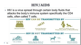 HIV/AIDS
15
 HIV is a virus spread through certain body fluids that
attacks the body’s immune system specifically the CD4
cells, often called T cells.
 