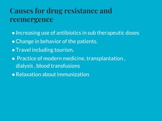 Causes for drug resistance and
reemergence
●Increasing use of antibiotics in sub therapeutic doses
●Change in behavior of the patients.
●Travel including tourism.
● Practice of modern medicine, transplantation ,
dialysis , blood transfusions
●Relaxation about immunization
 