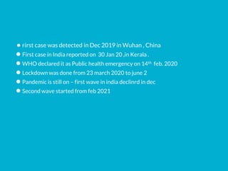 ● First case was detected in Dec 2019 in Wuhan , China
● First case in India reported on 30 Jan 20 ,in Kerala .
● WHO declared it as Public health emergency on 14th feb. 2020
● Lockdown was done from 23 march 2020 to june 2
● Pandemic is still on – first wave in india declinrd in dec
● Second wave started from feb 2021
 