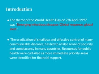 Introduction
●The theme of the World Health Day on 7th April 1997
was “Emerging infectious diseases-Global response ,global
alert”.
● The eradication of smallpox and effective control of many
communicable diseases, has led to a false sense of security
and complacency in many countries. Resources for public
health were curtailed as more immediate priority areas
were identified for financial support.
 