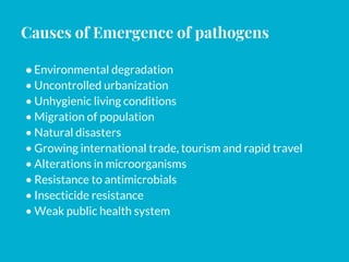 Causes of Emergence of pathogens
●Environmental degradation
• Uncontrolled urbanization
• Unhygienic living conditions
• Migration of population
• Natural disasters
• Growing international trade, tourism and rapid travel
• Alterations in microorganisms
• Resistance to antimicrobials
• Insecticide resistance
• Weak public health system
 