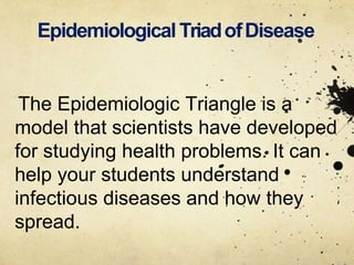 Epidemiological TriadofDisease
The Epidemiologic Triangle is a
model that scientists have developed
for studying health problems. It can
help your students understand
infectious diseases and how they
spread.
 