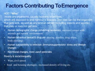 Factors Contributing ToEmergence
HOST-“Who”
Hosts are organisms, usually humans or animals,
which are exposed to and harbour a disease. The host can be the organism
that gets sick, as well as any animal carrier (including insects and worms)
that may or may not get sick.
• Human demographic change (inhabiting newareas)‐ increase contact with
animals and natural environment
• Human behaviour(sexual& drug use‐sharing needles, drug abuse,
body piercing)
• Human susceptibility to infection (Immunosuppression)‐ stress and lifestyle
changes
• Nutritional changes,more useof pesticides
Poverty & socialinequality
• Wars, civil unrest
• food and housing shortages , increased density of living etc.
 