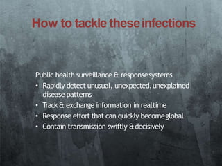 How to tackle theseinfections
Public health surveillance & responsesystems
• Rapidly detect unusual, unexpected,unexplained
disease patterns
• Track& exchange information in realtime
• Response effort that can quickly becomeglobal
• Contain transmission swiftly &decisively
 