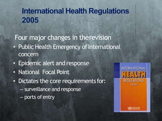 International Health Regulations
2005
Four major changes in therevision
• Public Health Emergency ofInternational
concern
• Epidemic alert and response
• National Focal Point
• Dictates the core requirementsfor:
– surveillance and response
– ports of entry
 