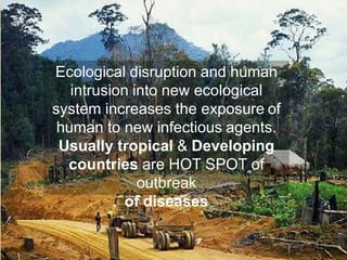 Ecological disruption and human
intrusion into new ecological
system increases the exposure of
human to new infectious agents.
Usually tropical & Developing
countries are HOT SPOT of
outbreak
of diseases
 