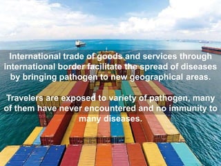 International trade of goods and services through
international border facilitate the spread of diseases
by bringing pathogen to new geographical areas.
Travelers are exposed to variety of pathogen, many
of them have never encountered and no immunity to
many diseases.
 