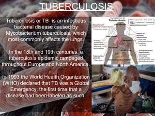 Tuberculosis or TB is an infectious
bacterial disease caused by
Mycobacterium tuberculosis, which
most commonly affects the lungs.
In the 18th and 19th centuries, a
tuberculosis epidemic rampaged
throughout Europe and North America.
In 1993 the World Health Organization
(WHO) declared that TB was a Global
Emergency; the first time that a
disease had been labeled as such.
TUBERCULOSIS
 