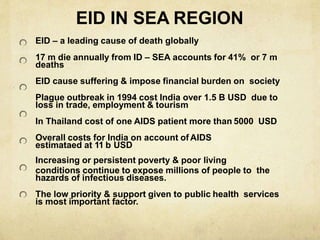 EID IN SEA REGION
EID – a leading cause of death globally
17 m die annually from ID – SEA accounts for 41% or 7 m
deaths
EID cause suffering & impose financial burden on society
Plague outbreak in 1994 cost India over 1.5 B USD due to
loss in trade, employment & tourism
In Thailand cost of one AIDS patient more than 5000 USD
Overall costs for India on account of AIDS
estimataed at 11 b USD
Increasing or persistent poverty & poor living
conditions continue to expose millions of people to the
hazards of infectious diseases.
The low priority & support given to public health services
is most important factor.
 