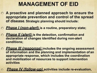 MANAGEMENT OF EID
A proactive and planned approach to ensure the
appropriate prevention and control of the spread
of disease. Strategic planning should include:
Phase I (non-alert) is a routine, preparatory state;
Phase II (alert) is the detection, confirmation and
declaration of changes identified during non-alert
conditions;
Phase III (response) includes the ongoing assessment
of information and the planning and implementation of an
appropriate response, which includes the coordination
and mobilization of resources to support intervention
activities
Phase IV (follow-up) activities include re-evaluation,
 