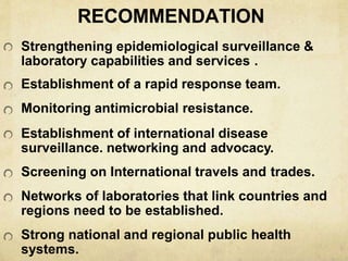 RECOMMENDATION
Strengthening epidemiological surveillance &
laboratory capabilities and services .
Establishment of a rapid response team.
Monitoring antimicrobial resistance.
Establishment of international disease
surveillance. networking and advocacy.
Screening on International travels and trades.
Networks of laboratories that link countries and
regions need to be established.
Strong national and regional public health
systems.
 