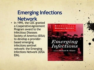 Emerging Infections
Network
• In 1995, the CDC granted
a CooperativeAgreement
Program award to the
Infectious Diseases
Society of America (IDSA)
to develop a provider‐
based emerging
infections sentinel
network: the Emerging
Infections Network (IDSA
EIN).
 