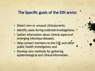 • Detect new or unusual clinicalevents;
• Identify cases during outbreakinvestigations;
• Gather information about clinical aspectsof
emerging infectious diseases;
• Help connect members to the CDC and other
public health investigators;and
• Develop new methods for gathering
epidemiological and clinicalinformation.
TheSpecific goals of the EIN areto:
 
