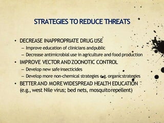 STRATEGIES TOREDUCE THREATS
• DECREASE INAPPROPRIATE DRUGUSE
– Improve education of clinicians andpublic
– Decrease antimicrobialuse in agriculture and food production
• IMPROVE VECTORANDZOONOTIC CONTROL
– Develop new safeinsecticides
– Develop more non‐chemical strategies e.g.organicstrategies
• BETTERAND MOREWIDESPREAD HEALTH EDUCATION
(e.g.,west Nile virus; bed nets, mosquitorepellent)
 