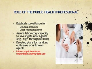 ROLE OFTHEPUBLIC HEALTH PROFESSIONAL
• Establish surveillancefor:
– Unusual diseases
– Drug resistantagents
• Assure laboratory capacity
to investigate new agents
(e.g., high‐throughput labs)
• Develop plans forhandling
outbreaks of unknown
agents
• Inform physicians about
responsible antimicrobialuse
 