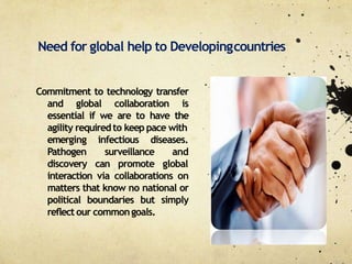 Need for global help to Developingcountries
Commitment to technology transfer
and global collaboration is
essential if we are to have the
agility requiredto keep pace with
infectious diseases.
surveillance
emerging
Pathogen
discovery can promote
and
global
interaction via collaborations on
matters that know no national or
political boundaries but simply
reflect our commongoals.
 