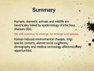 Summary
Humans, domestic animals and wildlife are
inextricably linked by epidemiology ofinfectious
diseases (IDs).
IDs will continue to emerge,re‐emergeand spread.
Human‐induced environmental changes, inter‐
species contacts, altered social conditions,
demography and medical technology affectmicrobes’
opportunities.
 