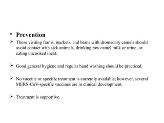 • Prevention
 Those visiting farms, markets, and barns with dromedary camels should
avoid contact with sick animals, drinking raw camel milk or urine, or
eating uncooked meat.
 Good general hygiene and regular hand washing should be practiced.
 No vaccine or specific treatment is currently available; however, several
MERS-CoV-specific vaccines are in clinical development.
 Treatment is supportive.
 