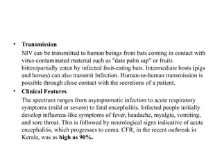 • Transmission
NIV can be transmitted to human beings from bats coming in contact with
virus-contaminated material such as "date palm sap" or fruits
bitten/partially eaten by infected fruit-eating bats. Intermediate hosts (pigs
and horses) can also transmit Infection. Human-to-human transmission is
possible through close contact with the secretions of a patient.
• Clinical Features
The spectrum ranges from asymptomatic infection to acute respiratory
symptoms (mild or severe) to fatal encephalitis. Infected people initially
develop influenza-like symptoms of fever, headache, myalgia, vomiting,
and sore throat. This is followed by neurological signs indicative of acute
encephalitis, which progresses to coma. CFR, in the recent outbreak in
Kerala, was as high as 90%.
 