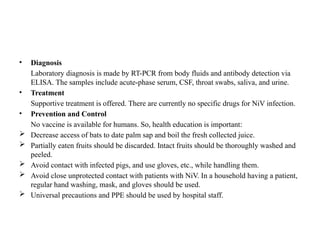 • Diagnosis
Laboratory diagnosis is made by RT-PCR from body fluids and antibody detection via
ELISA. The samples include acute-phase serum, CSF, throat swabs, saliva, and urine.
• Treatment
Supportive treatment is offered. There are currently no specific drugs for NiV infection.
• Prevention and Control
No vaccine is available for humans. So, health education is important:
 Decrease access of bats to date palm sap and boil the fresh collected juice.
 Partially eaten fruits should be discarded. Intact fruits should be thoroughly washed and
peeled.
 Avoid contact with infected pigs, and use gloves, etc., while handling them.
 Avoid close unprotected contact with patients with NiV. In a household having a patient,
regular hand washing, mask, and gloves should be used.
 Universal precautions and PPE should be used by hospital staff.
 
