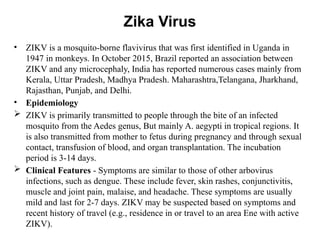 Zika Virus
• ZIKV is a mosquito-borne flavivirus that was first identified in Uganda in
1947 in monkeys. In October 2015, Brazil reported an association between
ZIKV and any microcephaly, India has reported numerous cases mainly from
Kerala, Uttar Pradesh, Madhya Pradesh. Maharashtra,Telangana, Jharkhand,
Rajasthan, Punjab, and Delhi.
• Epidemiology
 ZIKV is primarily transmitted to people through the bite of an infected
mosquito from the Aedes genus, But mainly A. aegypti in tropical regions. It
is also transmitted from mother to fetus during pregnancy and through sexual
contact, transfusion of blood, and organ transplantation. The incubation
period is 3-14 days.
 Clinical Features - Symptoms are similar to those of other arbovirus
infections, such as dengue. These include fever, skin rashes, conjunctivitis,
muscle and joint pain, malaise, and headache. These symptoms are usually
mild and last for 2-7 days. ZIKV may be suspected based on symptoms and
recent history of travel (e.g., residence in or travel to an area Ene with active
ZIKV).
 
