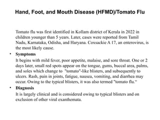 Hand, Foot, and Mouth Disease (HFMD)/Tomato Flu
Tomato flu was first identified in Kollam district of Kerala in 2022 in
children younger than 5 years. Later, cases were reported from Tamil
Nadu, Karnataka, Odisha, and Haryana. Coxsackie A 17, an enterovirus, is
the most likely cause.
• Symptoms
It begins with mild fever, poor appetite, malaise, and sore throat. One or 2
days later, small red spots appear on the tongue, gums, buccal area, palms,
and soles which change to "tomato"-like blisters, and subsequently to
ulcers. Rash, pain in joints, fatigue, nausea, vomiting, and diarrhea may
occur. Owing to the typical blisters, it was also termed "tomato flu.“
• Diagnosis
It is largely clinical and is considered owing to typical blisters and on
exclusion of other viral exanthemata.
 