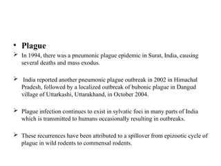 • Plague
 In 1994, there was a pneumonic plague epidemic in Surat, India, causing
several deaths and mass exodus.
 India reported another pneumonic plague outbreak in 2002 in Himachal
Pradesh, followed by a localized outbreak of bubonic plague in Dangud
village of Uttarkashi, Uttarakhand, in October 2004.
 Plague infection continues to exist in sylvatic foci in many parts of India
which is transmitted to humans occasionally resulting in outbreaks.
 These recurrences have been attributed to a spillover from epizootic cycle of
plague in wild rodents to commensal rodents.
 