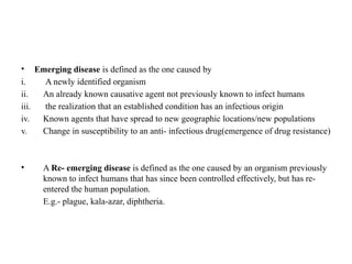 • Emerging disease is defined as the one caused by
i. A newly identified organism
ii. An already known causative agent not previously known to infect humans
iii. the realization that an established condition has an infectious origin
iv. Known agents that have spread to new geographic locations/new populations
v. Change in susceptibility to an anti- infectious drug(emergence of drug resistance)
• A Re- emerging disease is defined as the one caused by an organism previously
known to infect humans that has since been controlled effectively, but has re-
entered the human population.
E.g.- plague, kala-azar, diphtheria.
 
