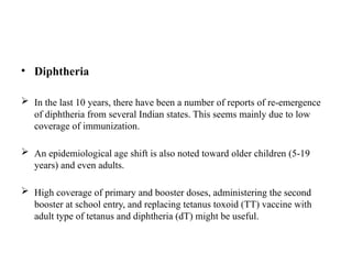 • Diphtheria
 In the last 10 years, there have been a number of reports of re-emergence
of diphtheria from several Indian states. This seems mainly due to low
coverage of immunization.
 An epidemiological age shift is also noted toward older children (5-19
years) and even adults.
 High coverage of primary and booster doses, administering the second
booster at school entry, and replacing tetanus toxoid (TT) vaccine with
adult type of tetanus and diphtheria (dT) might be useful.
 