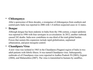 • Chikungunya
After a quiescence of three decades, a resurgence of chikungunya from southern and
central parts India was reported in 2006 with 1.4 million suspected cases in 12 states.
• Dengue
Although dengue has been endemic in India from the 19th century, a major epidemic
was reported in 1996 with four serotypes in co-circulation. In 2012, another outbreak
caused 242 deaths. India now contributes to one-third of the total global burden.
Forces that sustain this expansion include rapid globalization, unplanned
urbanization, and poor mosquito control.
• Chandipura Virus
A new virus was isolated in 1965 in the Chandipura (Nagpur) region of India in two
adult patients with febrile illness. It was named Chandipura virus. Subsequently,
outbreaks al of Chandipura virus were reported in Andhra Pradesh 59 (2003), Gujarat
(2004), and Maharashtra (2007). The virus is transmitted to humans by sandflies.
 