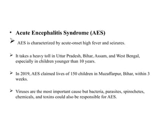 • Acute Encephalitis Syndrome (AES)
 AES is characterized by acute-onset high fever and seizures.
 It takes a heavy toll in Uttar Pradesh, Bihar, Assam, and West Bengal,
especially in children younger than 10 years.
 In 2019, AES claimed lives of 150 children in Muzaffarpur, Bihar, within 3
weeks.
 Viruses are the most important cause but bacteria, parasites, spirochetes,
chemicals, and toxins could also be responsible for AES.
 