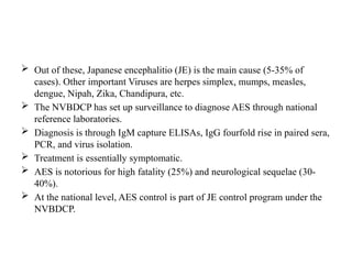  Out of these, Japanese encephalitio (JE) is the main cause (5-35% of
cases). Other important Viruses are herpes simplex, mumps, measles,
dengue, Nipah, Zika, Chandipura, etc.
 The NVBDCP has set up surveillance to diagnose AES through national
reference laboratories.
 Diagnosis is through IgM capture ELISAs, IgG fourfold rise in paired sera,
PCR, and virus isolation.
 Treatment is essentially symptomatic.
 AES is notorious for high fatality (25%) and neurological sequelae (30-
40%).
 At the national level, AES control is part of JE control program under the
NVBDCP.
 
