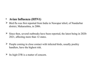 • Avian Influenza (H5N1)
 Bird flu was first reported from India in Nawapur tehsil, of Nandurbar
district, Maharashtra, in 2006.
 Since then, several outbreaks have been reported, the latest being in 2020-
2021, affecting more than 12 states.
 People coming in close contact with infected birds, usually poultry
handlers, have the highest risk.
 Its high CFR is a matter of concern.
 
