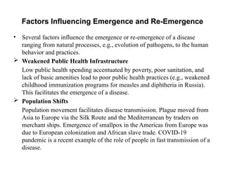 Factors Influencing Emergence and Re-Emergence
• Several factors influence the emergence or re-emergence of a disease
ranging from natural processes, e.g., evolution of pathogens, to the human
behavior and practices.
 Weakened Public Health Infrastructure
Low public health spending accentuated by poverty, poor sanitation, and
lack of basic amenities lead to poor public health practices (e.g., weakened
childhood immunization programs for measles and diphtheria in Russia).
This facilitates the emergence of a disease.
 Population Shifts
Population movement facilitates disease transmission. Plague moved from
Asia to Europe via the Silk Route and the Mediterranean by traders on
merchant ships. Emergence of smallpox in the Americas from Europe was
due to European colonization and African slave trade. COVID-19
pandemic is a recent example of the role of people in fast transmission of a
disease.
 