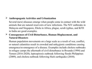  Anthropogenic Activities and Urbanization
Several (new) diseases emerge when people come in contact with the wild
animals that are natural reservoirs of new infections. The NiV outbreaks in
Malaysia and Singapore, Ebola in Africa, plague, scrub typhus, and KFD
in India are good examples.
 Consequences of Civil Disturbance, Human Displacement, and
Natural Disasters
Human population movements on a large scale as a result of war, conflict,
or natural calamities result in crowded and unhygienic conditions causing
emergence/re-emergence of a disease. Examples include cholera outbreaks
in refugee camps the aftermath of civil disturbance in Rwanda (1994) and
Yemen (2016-2020), leptospirosis outbreak following floods Philippines
(2009), and cholera outbreak following Haiti earthquake (2010).
 