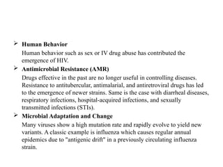  Human Behavior
Human behavior such as sex or IV drug abuse has contributed the
emergence of HIV.
 Antimicrobial Resistance (AMR)
Drugs effective in the past are no longer useful in controlling diseases.
Resistance to antitubercular, antimalarial, and antiretroviral drugs has led
to the emergence of newer strains. Same is the case with diarrheal diseases,
respiratory infections, hospital-acquired infections, and sexually
transmitted infections (STIs).
 Microbial Adaptation and Change
Many viruses show a high mutation rate and rapidly evolve to yield new
variants. A classic example is influenza which causes regular annual
epidemics due to "antigenic drift" in a previously circulating influenza
strain.
 