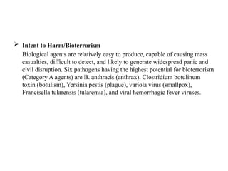  Intent to Harm/Bioterrorism
Biological agents are relatively easy to produce, capable of causing mass
casualties, difficult to detect, and likely to generate widespread panic and
civil disruption. Six pathogens having the highest potential for bioterrorism
(Category A agents) are B. anthracis (anthrax), Clostridium botulinum
toxin (botulism), Yersinia pestis (plague), variola virus (smallpox),
Francisella tularensis (tularemia), and viral hemorrhagic fever viruses.
 