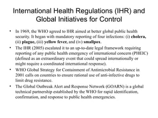 International Health Regulations (IHR) and
Global Initiatives for Control
• In 1969, the WHO agreed to IHR aimed at better global public health
security. It began with mandatory reporting of four infections: (i) cholera,
(ii) plague, (iii) yellow fever, and (iv) smallpox.
• The IHR (2005) escalated it to an up-to-date legal framework requiring
reporting of any public health emergency of international concern (PHEIC)
(defined as an extraordinary event that could spread internationally or
might require a coordinated international response).
• WHO Global Strategy for Containment of Antimicrobial Resistance in
2001 calls on countries to ensure rational use of anti-infective drugs to
limit drug resistance.
• The Global Outbreak Alert and Response Network (GOARN) is a global
technical partnership established by the WHO for rapid identification,
confirmation, and response to public health emergencies.
 