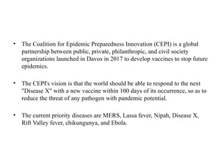 • The Coalition for Epidemic Preparedness Innovation (CEPI) is a global
partnership between public, private, philanthropic, and civil society
organizations launched in Davos in 2017 to develop vaccines to stop future
epidemics.
• The CEPI's vision is that the world should be able to respond to the next
"Disease X" with a new vaccine within 100 days of its occurrence, so as to
reduce the threat of any pathogen with pandemic potential.
• The current priority diseases are MERS, Lassa fever, Nipah, Disease X,
Rift Valley fever, chikungunya, and Ebola.
 