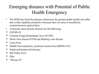 Emerging diseases with Potential of Public
Health Emergency
• The WHO has listed the diseases which pose the greatest public health risk either
due to their epidemic potential or because there are none or insufficient
countermeasures against them.
• At present, these priority diseases are the following:
 COVID-19
 Crimean-Congo hemorrhagic fever (CCHF)
 Ebola virus disease (EVD) and Marburg virus disease
 Lassa fever
 Middle East respiratory syndrome coronovirus (MERS-CoV)
 Nipah and henipaviral diseases
 Rift Valley fever
 Zika
 “Disease X”
 