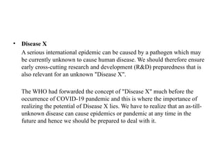 • Disease X
A serious international epidemic can be caused by a pathogen which may
be currently unknown to cause human disease. We should therefore ensure
early cross-cutting research and development (R&D) preparedness that is
also relevant for an unknown "Disease X".
The WHO had forwarded the concept of "Disease X" much before the
occurrence of COVID-19 pandemic and this is where the importance of
realizing the potential of Disease X lies. We have to realize that an as-till-
unknown disease can cause epidemics or pandemic at any time in the
future and hence we should be prepared to deal with it.
 