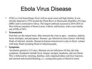 Ebola Virus Disease
• EVD is a viral hemorrhagic fever with an acute onset and high fatality. It was
initially detected in 1976 around the Ebola River in Democratic Republic of Congo
(DRC) and is restricted to Africa. The largest outbreak occurred in 2014-2016 in
West African countries of Sierra Leone, Liberia, and Guinea, with a case fatality
rate (CFR) of 50%.
• Transmission
Fruit bats are the natural hosts. Bats transmit the virus to apes, - monkeys, duikers,
forest antelopes, and porcupines. Humans get infected on close contact with body
fluids of infected animals. Human-to-human transmission is due to direct contact
with body fluids including blood of infected people.
• Symptoms
Incubation period is 2-21 days. Humans are not infectious till they develop
symptoms. Symptoms include fever, fatigue, myalgia, headache, and sore throat.
This is followed by vomiting, diarrhea, rash, impaired kidney and liver function,
and internal and external bleeding, i.e., oozing from gums or blood in stools.
 