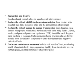 • Prevention and Control
Good outbreak control relies on a package of interventions:
 Reduce the risk of wildlife-to-human transmission from contact with
infected fruit bats, monkeys, apes, and the consumption of raw meat.
 Reduce the risk of human-to-human transmission from direct or close
contact with people with Ebola, particularly with their body fluids. Gloves,
masks, and personal protective equipment (PPE) should be used. Regular
hand washing is required. Male survivors should practice safe sex for 12
months from the onset of symptoms or until their semen tests negative
twice for Ebola.
 Outbreak containment measures include safe burial of dead, monitoring
health of contacts for 21 days, separating healthy from the sick to prevent
further spread, and the importance of good hygiene.
 