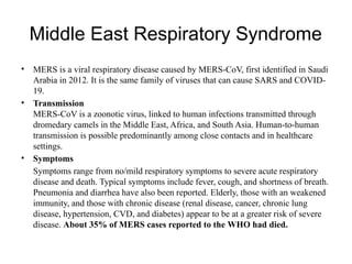 Middle East Respiratory Syndrome
• MERS is a viral respiratory disease caused by MERS-CoV, first identified in Saudi
Arabia in 2012. It is the same family of viruses that can cause SARS and COVID-
19.
• Transmission
MERS-CoV is a zoonotic virus, linked to human infections transmitted through
dromedary camels in the Middle East, Africa, and South Asia. Human-to-human
transmission is possible predominantly among close contacts and in healthcare
settings.
• Symptoms
Symptoms range from no/mild respiratory symptoms to severe acute respiratory
disease and death. Typical symptoms include fever, cough, and shortness of breath.
Pneumonia and diarrhea have also been reported. Elderly, those with an weakened
immunity, and those with chronic disease (renal disease, cancer, chronic lung
disease, hypertension, CVD, and diabetes) appear to be at a greater risk of severe
disease. About 35% of MERS cases reported to the WHO had died.
 