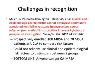 Challenges in recognition
• Miller LG, Perdreau-Remington F, Bayer AS, et al. Clinical and
epidemiologic characteristics cannot distinguish community-
associated methicillin-resistant Staphylococcus aureus
infection from methicillin-susceptible S. aureus infection: a
prospective investigation. Clin Infect Dis. 2007;44:471-482.
– Prospectively enrolled 108 MRSA and 78 MSSA
patients at UCLA to compare risk factors
– Could not reliably use clinical and epidemiological
risk factors to distinguish between 2 groups
– BOTTOM LINE: Anyone can get CA-MRSA
 