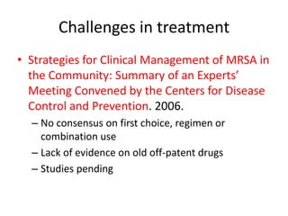 Challenges in treatment
• Strategies for Clinical Management of MRSA in
the Community: Summary of an Experts’
Meeting Convened by the Centers for Disease
Control and Prevention. 2006.
– No consensus on first choice, regimen or
combination use
– Lack of evidence on old off-patent drugs
– Studies pending
 